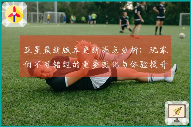 亚星最新版本更新亮点分析：玩家们不可错过的重要变化与体验提升